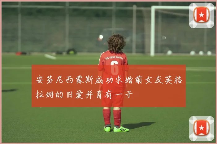 安芬尼西蒙斯成功求婚前女友英格拉姆的旧爱并育有一子