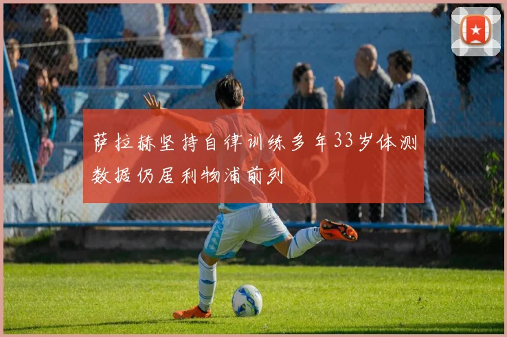 萨拉赫坚持自律训练多年33岁体测数据仍居利物浦前列