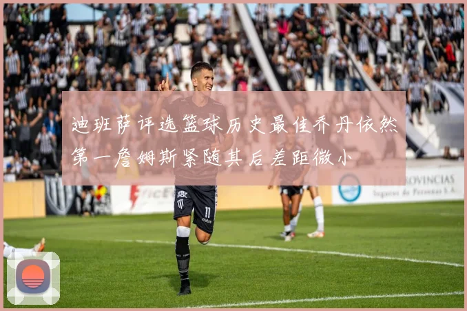 迪班萨评选篮球历史最佳乔丹依然第一詹姆斯紧随其后差距微小