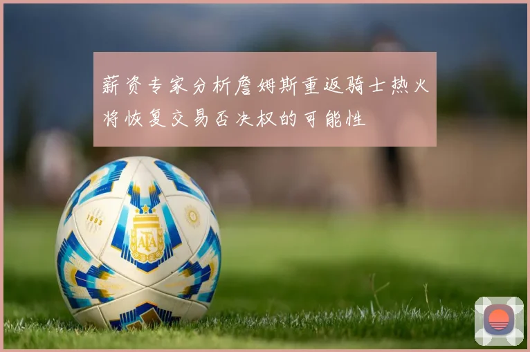薪资专家分析詹姆斯重返骑士热火将恢复交易否决权的可能性