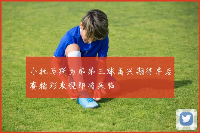 小托马斯为弟弟三球高兴期待季后赛精彩表现即将来临