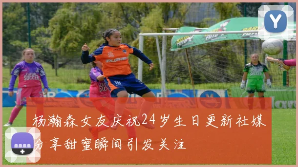 杨瀚森女友庆祝24岁生日更新社媒分享甜蜜瞬间引发关注