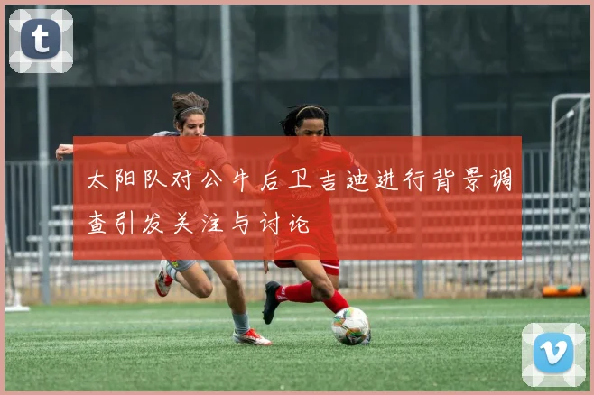 太阳队对公牛后卫吉迪进行背景调查引发关注与讨论