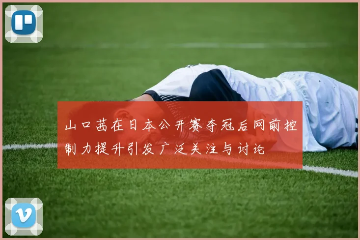 山口茜在日本公开赛夺冠后网前控制力提升引发广泛关注与讨论