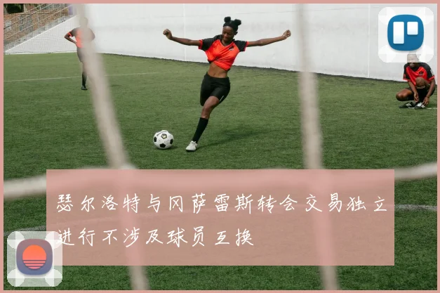 瑟尔洛特与冈萨雷斯转会交易独立进行不涉及球员互换